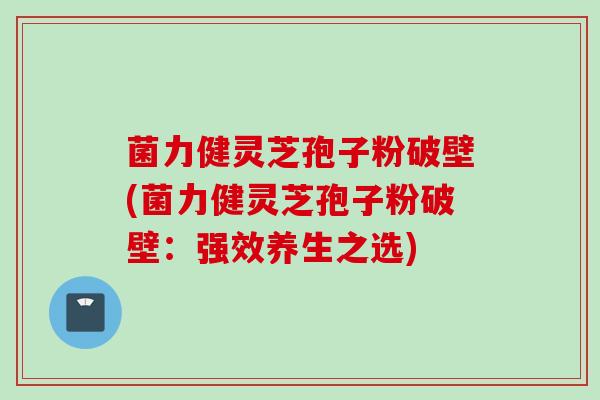 菌力健灵芝孢子粉破壁(菌力健灵芝孢子粉破壁：强效养生之选)