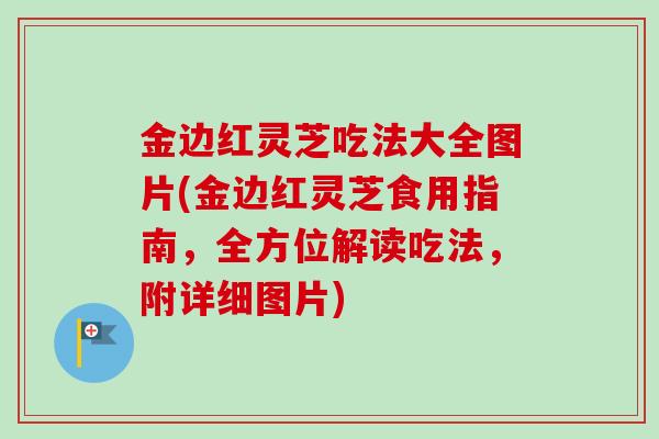 金边红灵芝吃法大全图片(金边红灵芝食用指南,全方位解读吃法,附详细图片) 金边红灵芝吃法大全图片(金边红灵芝食用指南,全方位解读吃法,附详细图片)