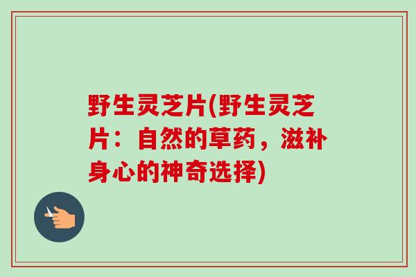 野生灵芝片(野生灵芝片:自然的草药,滋补身心的神奇选择) 野生灵芝片(野生灵芝片:自然的草药,滋补身心的神奇选择)