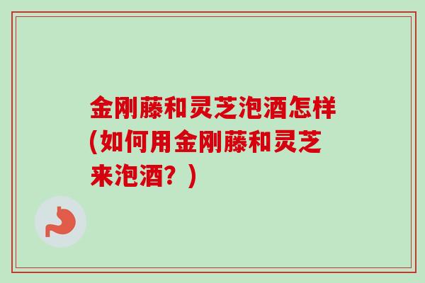 金刚藤和灵芝泡酒怎样(如何用金刚藤和灵芝来泡酒？)