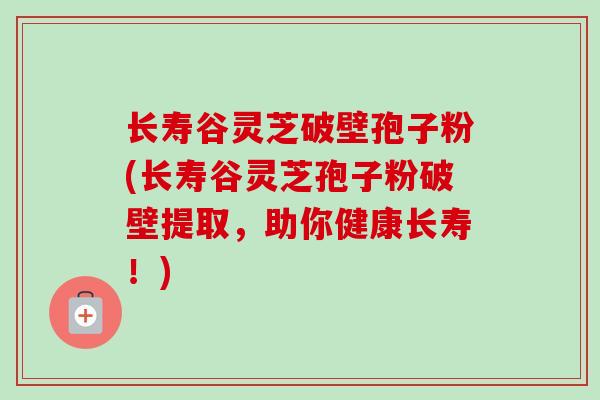 长寿谷灵芝破壁孢子粉(长寿谷灵芝孢子粉破壁提取,助你健康长寿!) 长寿谷灵芝破壁孢子粉(长寿谷灵芝孢子粉破壁提取,助你健康长寿!)