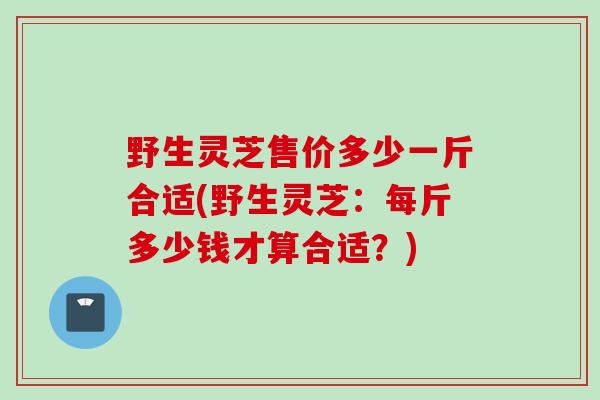 野生灵芝售价多少一斤合适(野生灵芝:每斤多少钱才算合适?) 野生灵芝售价多少一斤合适(野生灵芝:每斤多少钱才算合适?)