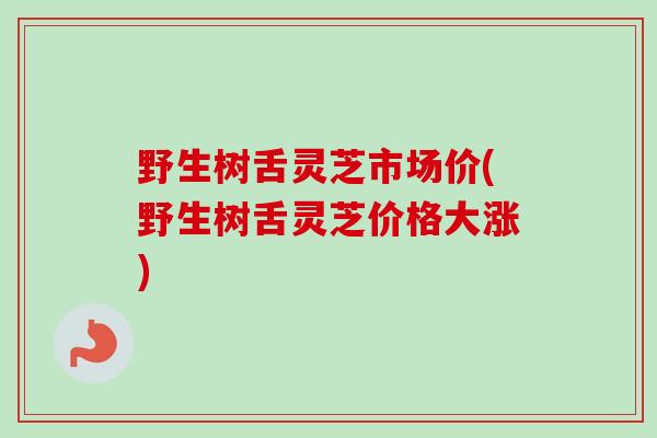 野生树舌灵芝市场价(野生树舌灵芝价格大涨)