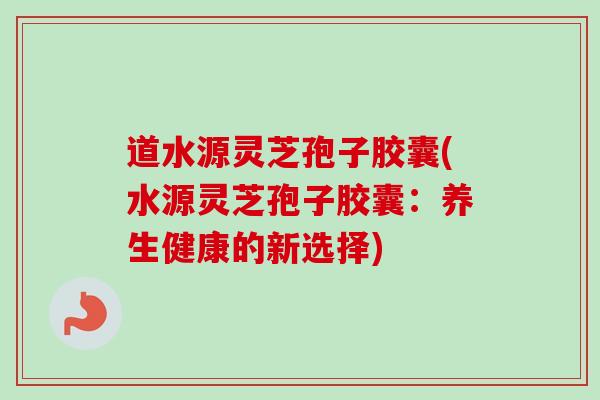 道水源灵芝孢子胶囊(水源灵芝孢子胶囊：养生健康的新选择)