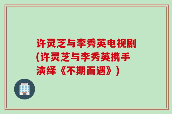 许灵芝与李秀英电视剧(许灵芝与李秀英携手演绎《不期而遇》)