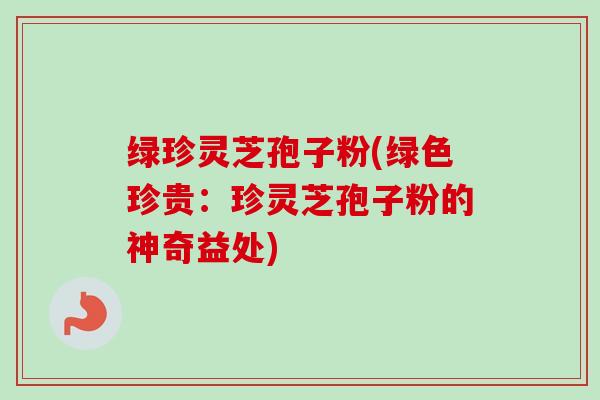 绿珍灵芝孢子粉(绿色珍贵：珍灵芝孢子粉的神奇益处)