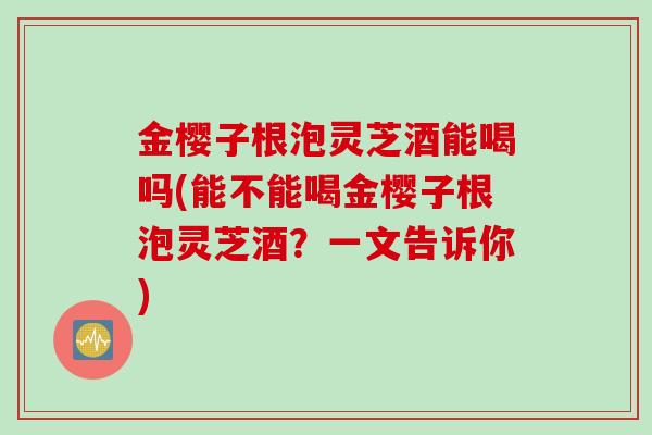 金樱子根泡灵芝酒能喝吗(能不能喝金樱子根泡灵芝酒?一文告诉你) 金樱子根泡灵芝酒能喝吗(能不能喝金樱子根泡灵芝酒?一文告诉你)