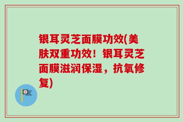 银耳灵芝面膜功效(美肤双重功效！银耳灵芝面膜滋润保湿，抗氧修复)