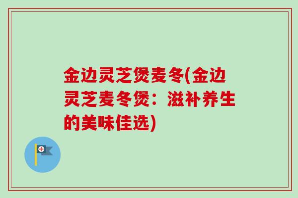 金边灵芝煲麦冬(金边灵芝麦冬煲：滋补养生的美味佳选)