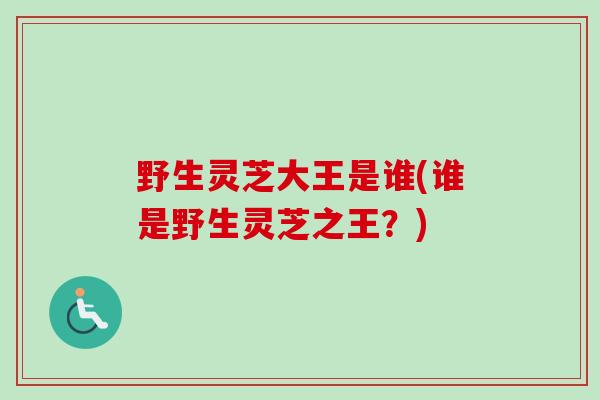 野生灵芝大王是谁(谁是野生灵芝之王？)