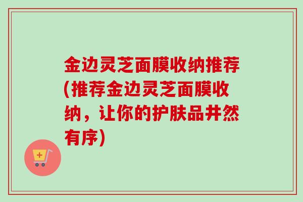 金边灵芝面膜收纳推荐(推荐金边灵芝面膜收纳，让你的护肤品井然有序)