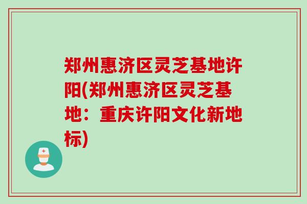 郑州惠济区灵芝基地许阳(郑州惠济区灵芝基地：重庆许阳文化新地标)