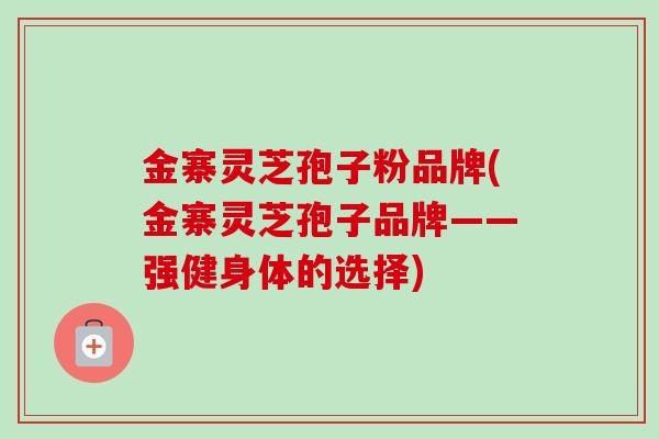 金寨灵芝孢子粉品牌(金寨灵芝孢子品牌——强健身体的选择)