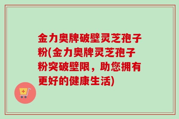 金力奥牌破壁灵芝孢子粉(金力奥牌灵芝孢子粉突破壁限,助您拥有更好的健康生活) 金力奥牌破壁灵芝孢子粉(金力奥牌灵芝孢子粉突破壁限,助您拥有更好的健康生活)