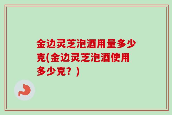 金边灵芝泡酒用量多少克(金边灵芝泡酒使用多少克？)