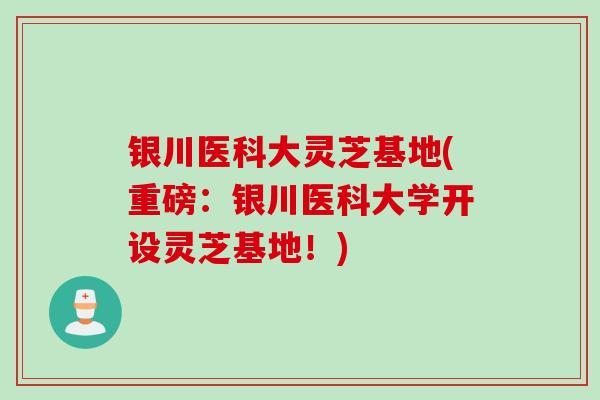 银川医科大灵芝基地(重磅：银川医科大学开设灵芝基地！)