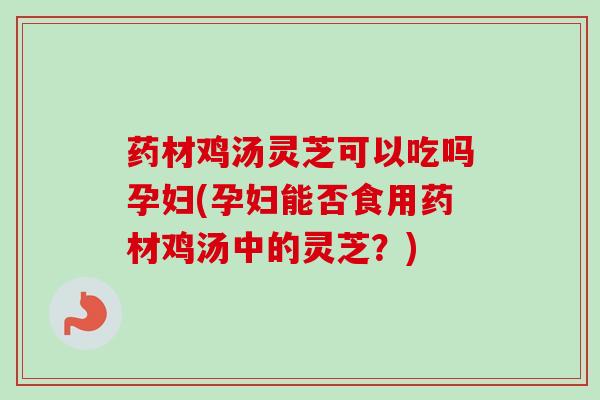 药材鸡汤灵芝可以吃吗孕妇(孕妇能否食用药材鸡汤中的灵芝？)