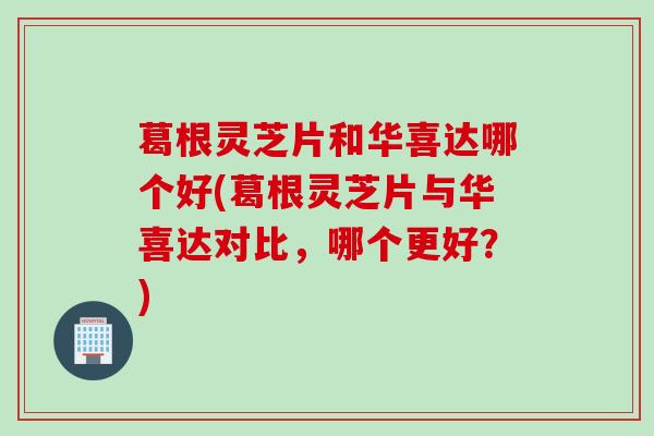 葛根灵芝片和华喜达哪个好(葛根灵芝片与华喜达对比，哪个更好？)