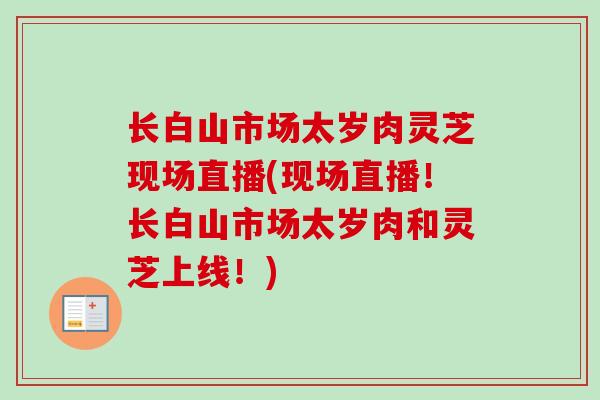 长白山市场太岁肉灵芝现场直播(现场直播！长白山市场太岁肉和灵芝上线！)