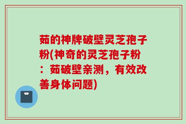 茹的神牌破壁灵芝孢子粉(神奇的灵芝孢子粉：茹破壁亲测，有效改善身体问题)