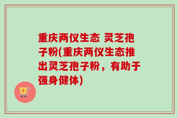 重庆两仪生态 灵芝孢子粉(重庆两仪生态推出灵芝孢子粉，有助于强身健体)