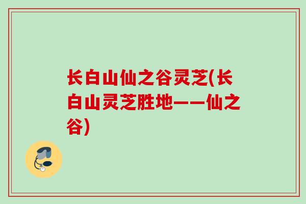 长白山仙之谷灵芝(长白山灵芝胜地——仙之谷)