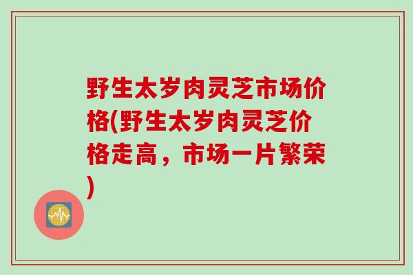 野生太岁肉灵芝市场价格(野生太岁肉灵芝价格走高，市场一片繁荣)