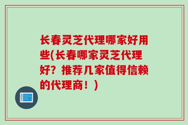 长春灵芝代理哪家好用些(长春哪家灵芝代理好?推荐几家值得信赖的代理商!) 长春灵芝代理哪家好用些(长春哪家灵芝代理好?推荐几家值得信赖的代理商!)