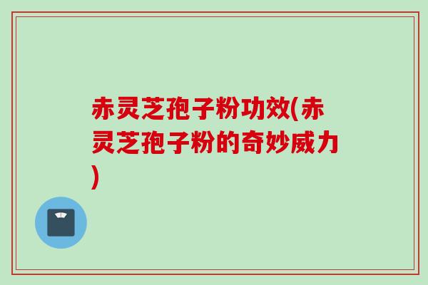 赤灵芝孢子粉功效(赤灵芝孢子粉的奇妙威力)