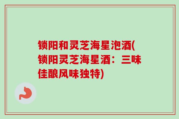 锁阳和灵芝海星泡酒(锁阳灵芝海星酒：三味佳酿风味独特)