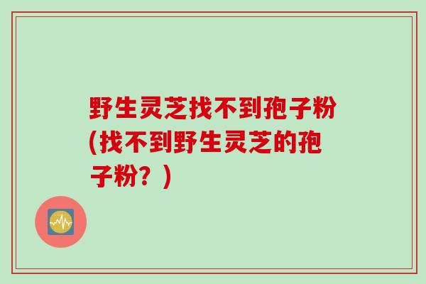 野生灵芝找不到孢子粉(找不到野生灵芝的孢子粉？)