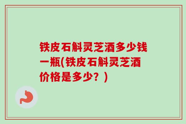 铁皮石斛灵芝酒多少钱一瓶(铁皮石斛灵芝酒价格是多少？)