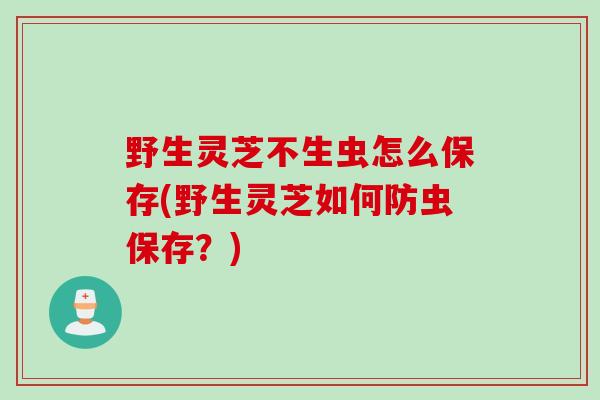 野生灵芝不生虫怎么保存(野生灵芝如何防虫保存？)
