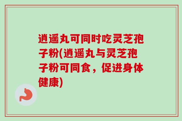 逍遥丸可同时吃灵芝孢子粉(逍遥丸与灵芝孢子粉可同食,促进身体健康) 逍遥丸可同时吃灵芝孢子粉(逍遥丸与灵芝孢子粉可同食,促进身体健康)