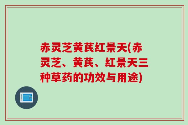 赤灵芝黄芪红景天(赤灵芝、黄芪、红景天三种草药的功效与用途)