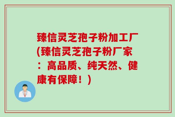 臻信灵芝孢子粉加工厂(臻信灵芝孢子粉厂家：高品质、纯天然、健康有保障！)