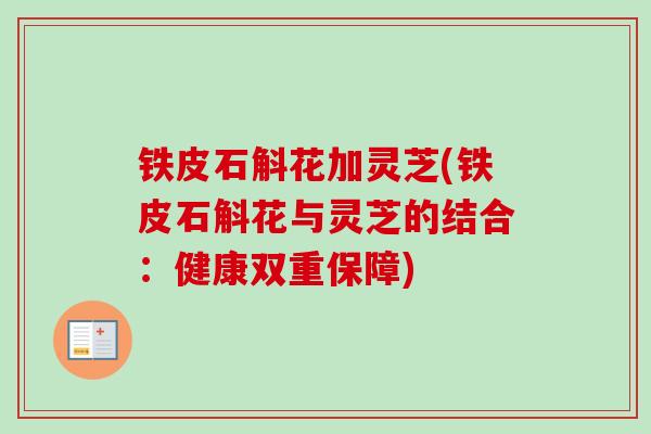 铁皮石斛花加灵芝(铁皮石斛花与灵芝的结合：健康双重保障)