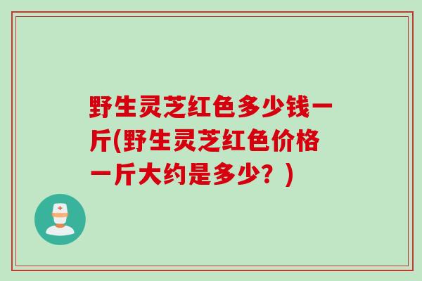 野生灵芝红色多少钱一斤(野生灵芝红色价格一斤大约是多少?) 野生灵芝红色多少钱一斤(野生灵芝红色价格一斤大约是多少?)