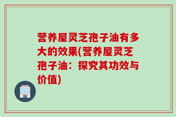 营养屋灵芝孢子油有多大的效果(营养屋灵芝孢子油：探究其功效与价值)