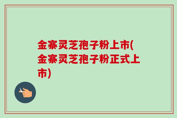 金寨灵芝孢子粉上市(金寨灵芝孢子粉正式上市)