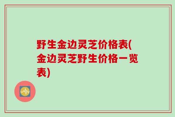 野生金边灵芝价格表(金边灵芝野生价格一览表)
