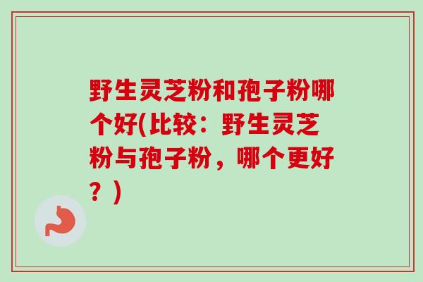 野生灵芝粉和孢子粉哪个好(比较：野生灵芝粉与孢子粉，哪个更好？)