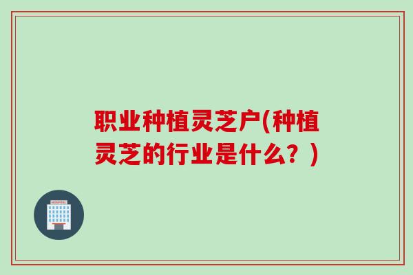 职业种植灵芝户(种植灵芝的行业是什么?) 职业种植灵芝户(种植灵芝的行业是什么?)