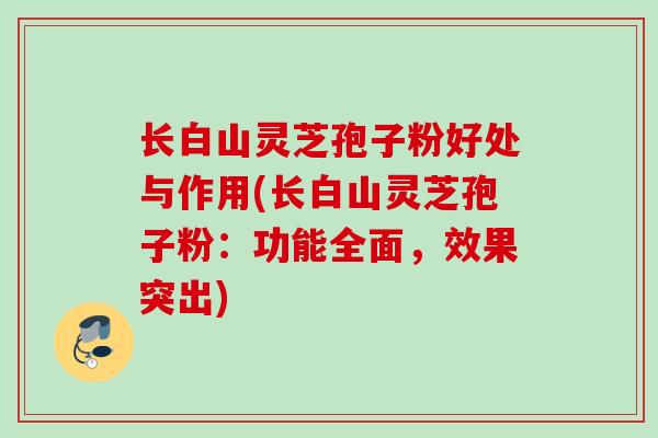 长白山灵芝孢子粉好处与作用(长白山灵芝孢子粉：功能全面，效果突出)