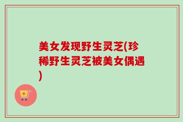美女发现野生灵芝(珍稀野生灵芝被美女偶遇)