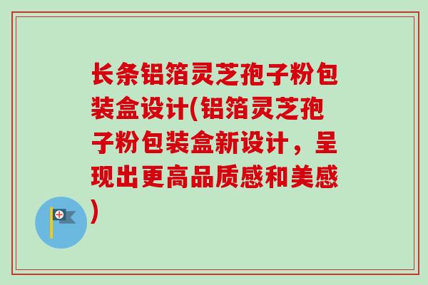 长条铝箔灵芝孢子粉包装盒设计(铝箔灵芝孢子粉包装盒新设计，呈现出更高品质感和美感)