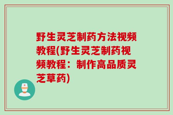 野生灵芝制药方法视频教程(野生灵芝制药视频教程：制作高品质灵芝草药)