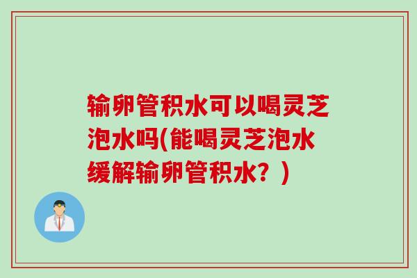 输卵管积水可以喝灵芝泡水吗(能喝灵芝泡水缓解输卵管积水？)