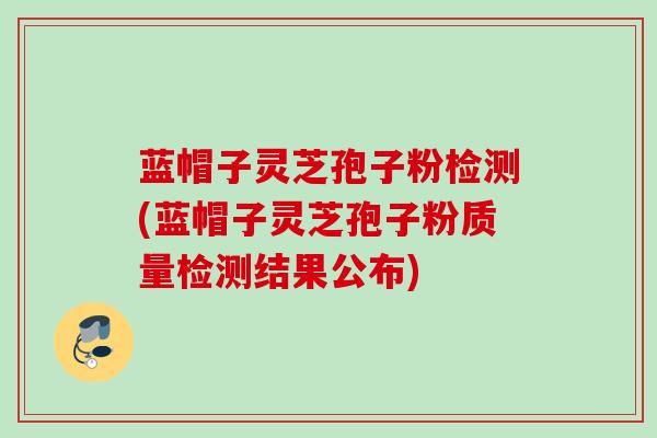 蓝帽子灵芝孢子粉检测(蓝帽子灵芝孢子粉质量检测结果公布)