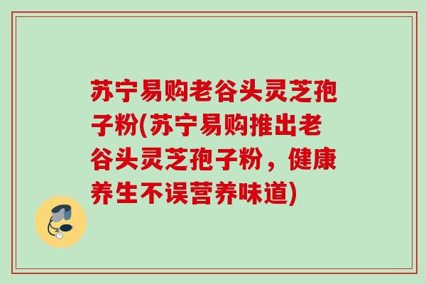 苏宁易购老谷头灵芝孢子粉(苏宁易购推出老谷头灵芝孢子粉，健康养生不误营养味道)
